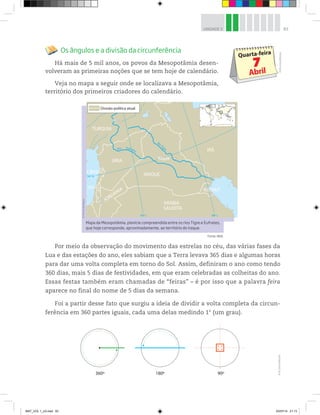 83UNIDADE 3
Os ângulos e a divisão da circunferência
Há mais de 5 mil anos, os povos da Mesopotâmia desen-
volveram as primeiras noções que se tem hoje de calendário.
Veja no mapa a seguir onde se localizava a Mesopotâmia,
território dos primeiros criadores do calendário.
©D’LivrosEditorial
Por meio da observação do movimento das estrelas no céu, das várias fases da
Lua e das estações do ano, eles sabiam que a Terra levava 365 dias e algumas horas
para dar uma volta completa em torno do Sol. Assim, definiram o ano como tendo
360 dias, mais 5 dias de festividades, em que eram celebradas as colheitas do ano.
Essas festas também eram chamadas de “feiras” – é por isso que a palavra feira
aparece no final do nome de 5 dias da semana.
Foi a partir desse fato que surgiu a ideia de dividir a volta completa da circun-
ferência em 360 partes iguais, cada uma delas medindo 1° (um grau).
360º 180º 90º
©D’LivrosEditorial
Mapa da Mesopotâmia, planície compreendida entre os rios Tigre e Eufrates,
que hoje corresponde, aproximadamente, ao território do Iraque.
©PortaldeMapas
40º L 48º L
34º N
RioTigre
Bagdá
IRAQUE
IRÃRio Eufrates
TURQUIA
SÍRIA
LÍBANO
JORDÂNIA
ARÁBIA
SAUDITA
ISRAEL
KUWAIT
Divisão política atual
Fonte: IBGE.
MAT_VOL 1_U3.indd 83 03/07/14 21:13
 