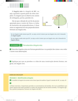 84 UNIDADE 3
O ângulo reto é o ângulo de 90°, ou
seja, equivale à quarta parte da volta com-
pleta. É o ângulo que se observa em cantos
de retângulos, portas, paredes etc.
Diz-se que a direção de um fio de prumo
apontado para o centro da Terra e a linha
do horizonte são perpendiculares. E duas
retas ou segmentos de reta perpendiculares
formam um ângulo reto.
90º
Se um ângulo mede menos que 90°, ou seja, se ele é menor que um ângulo reto, ele é chamado
de ângulo agudo.
Se um ângulo mede mais que 90°, ou seja, se ele é maior que um ângulo reto, ele é chamado de
ângulo obtuso.
ATIVIDADE 2 Percebendo o ângulo reto
1 Descubra ângulos retos em formas geométricas e na posição das coisas a seu redor
e anote suas observações.
2 Explique por que as paredes e o chão de uma construção devem formar, em
geral, um ângulo reto.
HORA DA CHECAGEM
Atividade 1 – Identificando os ângulos
1 A medida do ângulo de encaixe entre duas ripas de madeira é igual à metade de 90°, ou seja, 45°.
2
a) Nesse exercício, é importante perceber as características da bandeja: ela é um quadrilátero que
possui apenas dois lados paralelos; os lados não paralelos são de mesma medida; e os ângulos agu-
dos, quando justapostos, formam um ângulo reto (90°).
©D’LivrosEditorial
BOOK_MAT_VOL 1.indb 84 26/06/14 15:40
 