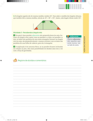 85UNIDADE 3
HORADACHECAGEM
b) Os ângulos agudos são de mesma medida; medem 45°. Para saber a medida dos ângulos obtusos,
que também têm a mesma medida, calcula-se: 45° + 90° = 135°. Assim, cada ângulo obtuso mede 135°.
Atividade 2 – Percebendo o ângulo reto
1 Em geral, duas paredes adjacentes são perpendiculares (ou seja, for-
mam um ângulo reto), assim como as paredes e o chão e as paredes e o
teto; os lados não paralelos de uma mesa retangular formam um ângulo
reto (ou seja, são perpendiculares); o mesmo acontece com os lados não
paralelos de uma folha de caderno, pois ela é retangular.
2 A explicação é de natureza física: se as paredes ficarem inclinadas
em relação ao piso, têm mais possibilidade de desabar (isso tem a ver
com a força da gravidade).
Objetos adjacentes
são aqueles que
estão juntos, um
ao lado do outro.
Adjacente
©D’LivrosEditorial
MAT_VOL 1_U3.indd 85 27/06/14 20:32
 