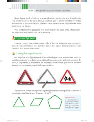 86
Neste Tema, você vai iniciar seus estudos com o triângulo, que é o polígono
com menor número de lados. Nele, perceberá que os comprimentos dos lados
determinam o tipo de triângulo formado e que uma de suas propriedades mais
importante é a rigidez.
Verá também outros polígonos com maior número de lados, onde estão presen-
tes no mundo e quais são suas características.
Procure reparar nas coisas ao seu redor e liste os polígonos que encontrar.
Como é o calçamento das ruas por onde passa? E as lajotas das cozinhas que você
conhece? E as placas de trânsito?
O triângulo e os profissionais
O triângulo é uma figura geométrica conhecida por todos. Motoristas e músicos
o conhecem muito bem. Entretanto, são profissionais como o pedreiro, o mestre de
obras, o carpinteiro, o marceneiro e o arquiteto, entre outros, que mais o utilizam
levando em conta suas propriedades geométricas.
TEMA 3 Polígonos e sua presença no cotidiano
©CássioVasconcellos/Sambaphoto
©
MadeleineOpenshaw
/123RF
©
D’LivrosEditorial
Experimente formar as seguintes figuras geométricas com palitos de sorvete e
percevejos. Qual das figuras fica mais “firme”?
IMPORTANTE!
Ao manipular as
figuras formadas,
você deve ter perce-
bido que somente o
triângulo fica rígido.
©D’LivrosEditorial
BOOK_MAT_VOL 1.indb 86 26/06/14 15:40
 