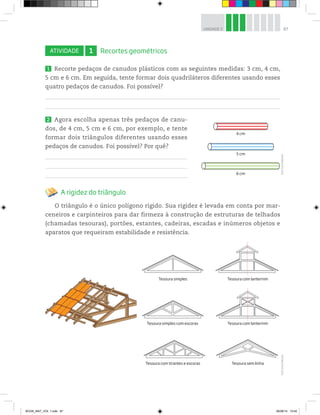 87UNIDADE 3
ATIVIDADE 1 Recortes geométricos
1 Recorte pedaços de canudos plásticos com as seguintes medidas: 3 cm, 4 cm,
5 cm e 6 cm. Em seguida, tente formar dois quadriláteros diferentes usando esses
quatro pedaços de canudos. Foi possível?
2 Agora escolha apenas três pedaços de canu-
dos, de 4 cm, 5 cm e 6 cm, por exemplo, e tente
formar dois triângulos diferentes usando esses
pedaços de canudos. Foi possível? Por quê?
A rigidez do triângulo
O triângulo é o único polígono rígido. Sua rigidez é levada em conta por mar-
ceneiros e carpinteiros para dar firmeza à construção de estruturas de telhados
(chamadas tesouras), portões, estantes, cadeiras, escadas e inúmeros objetos e
aparatos que requeiram estabilidade e resistência.
4 cm
5 cm
6 cm
©D’LivrosEditorial©D’LivrosEditorial
Tesoura simples Tesoura com lanternim
Tesoura simples com escoras Tesoura com lanternim
Tesoura com tirantes e escoras Tesoura sem linha
BOOK_MAT_VOL 1.indb 87 26/06/14 15:40
 