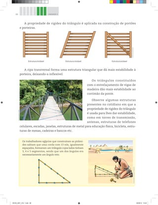 88 UNIDADE 3
A propriedade de rigidez do triângulo é aplicada na construção de portões
e porteiras.
Estrutura instável Estrutura instável Estrutura estável
©D’LivrosEditorial
A ripa transversal forma uma estrutura triangular que dá mais estabilidade à
porteira, deixando-a inflexível.
Os triângulos constituídos
com o entrelaçamento de vigas de
madeira dão mais estabilidade ao
corrimão da ponte.
Observe algumas estruturas
presentes no cotidiano em que a
propriedade de rigidez do triângulo
é usada para lhes dar estabilidade,
como em torres de transmissão,
antenas, estruturas de telefones
celulares, escadas, janelas, estruturas de metal para educação física, bicicleta, estru-
turas de mesas, cadeiras e bancos etc.
©DavidMark/123RF
Ilustrações:©HudsonCalasans
Os trabalhadores egípcios que construíram as pirâmi-
des sabiam que uma corda com 13 nós, igualmente
espaçados, formavam um triângulo cujos lados tinham
3, 4 e 5 segmentos, sendo que um dos ângulos era
necessariamente um ângulo reto.
BOOK_MAT_VOL 1.indb 88 26/06/14 15:40
 