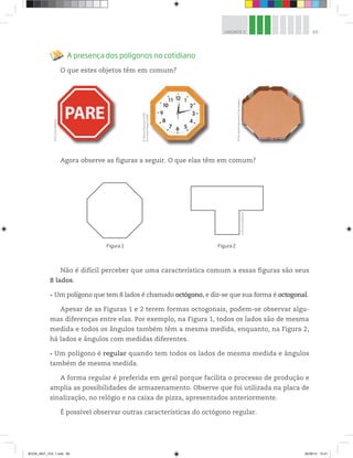 89UNIDADE 3
PARE
A presença dos polígonos no cotidiano
O que estes objetos têm em comum?
©D’LivrosEditorial
©TatianaPopova/123RF
©GunnarPippel/123RF
©D’LivrosEditorial
©FernandoFavoretto/CriarImagem
Figura 1 Figura 2
Agora observe as figuras a seguir. O que elas têm em comum?
Não é difícil perceber que uma característica comum a essas figuras são seus
8 lados.
Um polígono que tem 8 lados é chamado octógono, e diz-se que sua forma é octogonal.
Apesar de as Figuras 1 e 2 terem formas octogonais, podem-se observar algu-
mas diferenças entre elas. Por exemplo, na Figura 1, todos os lados são de mesma
medida e todos os ângulos também têm a mesma medida, enquanto, na Figura 2,
há lados e ângulos com medidas diferentes.
Um polígono é regular quando tem todos os lados de mesma medida e ângulos
também de mesma medida.
A forma regular é preferida em geral porque facilita o processo de produção e
amplia as possibilidades de armazenamento. Observe que foi utilizada na placa de
sinalização, no relógio e na caixa de pizza, apresentados anteriormente.
É possível observar outras características do octógono regular.
BOOK_MAT_VOL 1.indb 89 26/06/14 15:41
 