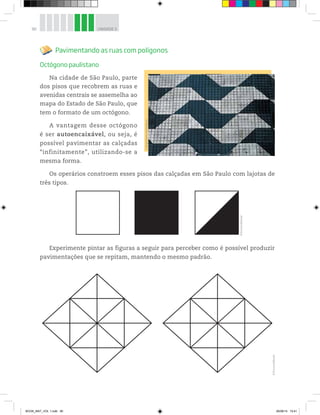 90 UNIDADE 3
Pavimentando as ruas com polígonos
Octógono paulistano
Na cidade de São Paulo, parte
dos pisos que recobrem as ruas e
avenidas centrais se assemelha ao
mapa do Estado de São Paulo, que
tem o formato de um octógono.
A vantagem desse octógono
é ser autoencaixável, ou seja, é
possível pavimentar as calçadas
“infinitamente”, utilizando-se a
mesma forma.
Os operários constroem esses pisos das calçadas em São Paulo com lajotas de
três tipos.
Experimente pintar as figuras a seguir para perceber como é possível produzir
pavimentações que se repitam, mantendo o mesmo padrão.
©AndréRolim/Sambaphoto
©D’LivrosEditorial
©D’LivrosEditorial
BOOK_MAT_VOL 1.indb 90 26/06/14 15:41
 