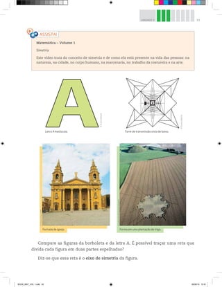 93UNIDADE 3
Matemática – Volume 1
Simetria
Este vídeo trata do conceito de simetria e de como ela está presente na vida das pessoas: na
natureza, na cidade, no corpo humano, na marcenaria, no trabalho da costureira e na arte.
Compare as figuras da borboleta e da letra A. É possível traçar uma reta que
divida cada figura em duas partes espelhadas?
Diz-se que essa reta é o eixo de simetria da figura.
Letra A maiúscula. Torre de transmissão vista de baixo.
©D’LivrosEditorial
©D’LivrosEditorial
©ManavLohia/123RF
©GideonMendel/Corbis/Latinstock
Fachada de igreja. Forma em uma plantação de trigo.
BOOK_MAT_VOL 1.indb 93 26/06/14 15:41
 