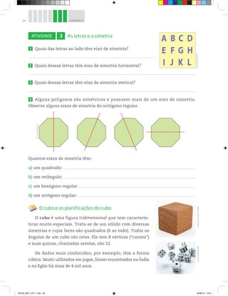 94 UNIDADE 3
ATIVIDADE 3 As letras e a simetria
1 Quais das letras ao lado têm eixo de simetria?
2 Quais dessas letras têm eixo de simetria horizontal?
3 Quais dessas letras têm eixo de simetria vertical?
4 Alguns polígonos são simétricos e possuem mais de um eixo de simetria.
Observe alguns eixos de simetria do octógono regular.
Quantos eixos de simetria têm:
a) um quadrado:
b) um retângulo:
c) um hexágono regular:
d) um octógono regular:
O cubo e as planificações do cubo
O cubo é uma figura tridimensional que tem caracterís-
ticas muito especiais. Trata-se de um sólido com diversas
simetrias e cujas faces são quadrados (6 ao todo). Todos os
ângulos de um cubo são retos. Ele tem 8 vértices (“cantos”)
e suas quinas, chamadas arestas, são 12.
Os dados mais conhecidos, por exemplo, têm a forma
cúbica. Muito utilizados em jogos, foram encontrados na Índia
e no Egito há mais de 4 mil anos.
©D’LivrosEditorial
©D’LivrosEditorial
©VeniaminKraskov/123RF©LesCunliffe/123RF
BOOK_MAT_VOL 1.indb 94 26/06/14 15:41
 