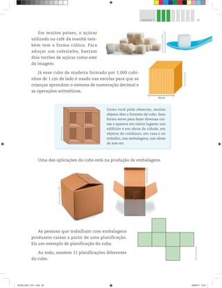 95UNIDADE 3
Em muitos países, o açúcar
utilizado no café da manhã tam-
bém tem a forma cúbica. Para
adoçar um cafezinho, bastam
dois torrões de açúcar como este
da imagem.
Já esse cubo de madeira formado por 1.000 cubi-
nhos de 1 cm de lado é usado nas escolas para que as
crianças aprendam o sistema de numeração decimal e
as operações aritméticas.
10 cm
Uma das aplicações do cubo está na produção de embalagens.
©D’LivrosEditorial
©D’LivrosEditorial
©AntonStarikov/123RF
©RichardTas/123RF
As pessoas que trabalham com embalagens
produzem caixas a partir de uma planificação.
Eis um exemplo de planificação do cubo.
Ao todo, existem 11 planificações diferentes
do cubo.
Como você pôde observar, muitos
objetos têm o formato de cubo. Essa
forma serve para fazer diversas coi-
sas e aparece em vários lugares: nos
edifícios e em obras da cidade, em
objetos do cotidiano, em casa e no
trabalho, nas embalagens, nas obras
de arte etc.
©LeonidYastremskiy/123RF
©PetroKorchmar/123RF
©D’LivrosEditorial
BOOK_MAT_VOL 1.indb 95 26/06/14 15:41
 