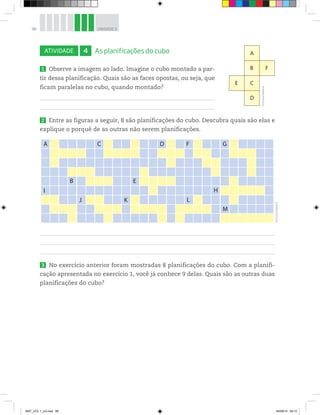 96 UNIDADE 3
ATIVIDADE 4 As planificações do cubo
1 Observe a imagem ao lado. Imagine o cubo montado a par-
tir dessa planificação. Quais são as faces opostas, ou seja, que
ficam paralelas no cubo, quando montado?
2 Entre as figuras a seguir, 8 são planificações do cubo. Descubra quais são elas e
explique o porquê de as outras não serem planificações.
A
I
B
J K
E
L
H
M
C D F G
3 No exercício anterior foram mostradas 8 planificações do cubo. Com a planifi-
cação apresentada no exercício 1, você já conhece 9 delas. Quais são as outras duas
planificações do cubo?
A
B F
CE
D
©D’LivrosEditorial
©D’LivrosEditorial
MAT_VOL 1_U3.indd 96 04/09/14 09:12
 
