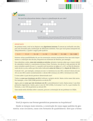 97UNIDADE 3
Em qual das alternativas abaixo a figura é a planificação de um cubo?
Saresp 2007. Disponível em: <http://saresp.fde.sp.gov.br/2007/Arquivos/Provas%202007/Matem%C3%A1tica/
6%C2%AA%20s%C3%A9rie%20EF/1_Manh%C3%A3/Prova-MAT-6EF-Manha.pdf>. Acesso em: 15 abr. 2014.
a) c)
b) d)
Você já reparou nas formas geométricas presentes na Arquitetura?
Desde os tempos mais remotos, a construção de casas segue padrões da geo-
metria: ocas circulares, casas com formatos de quadriláteros. Será que a forma
IMPORTANTE!
No próximo texto, você vai se deparar com algarismos romanos. É comum se confundir com eles,
pois são formados pela combinação de diferentes símbolos. Para que você possa interpretá-los
adequadamente, o quadro a seguir pode ajudá-lo:
I = 1 V = 5 X = 10 L = 50 C = 100 D = 500 M = 1.000
Existem várias possibilidades de uso da numeração romana atualmente.Uma das mais impor-
tantes é a indicação dos séculos, frequente em materiais de História, por exemplo.
Para relembrar, então, como são contados os séculos, primeiro é preciso saber que o marco inicial
do calendário cristão é o nascimento de Jesus Cristo. Portanto, um século é cada período de 100
anos contados a partir do ano 1, e quando você encontrar as siglas a.C. e d.C. ao final de determi-
nado século ou ano, saiba que elas estão indicando antes de Cristo (a.C.) e depois de Cristo (d.C.).
O século I d.C., por exemplo, começou no ano 1 e terminou no ano 100, o século II durou do ano
101 ao ano 200 e assim sucessivamente: o século XXI começou em 2001 e terminará em 2100.
E como saber a qual século pertence determinado ano?
Todos os anos que terminam em 00 já indicam o próprio século. Basta cortar esses dois zeros.
Por exemplo, o ano 1500 (1500) pertence ao século XV.
Agora, para os anos que não terminam em 00, o procedimento é outro. Basta somar 1 aos dois
primeiros algarismos. Assim, para o ano de 1501 (1501), é só somar 1 ao 15, o que totaliza 16.
Portanto, o ano 1501 já pertence ao século XVI.
Caso ainda tenha dúvidas sobre o assunto, procure a orientação de seu professor no CEEJA.
MAT_VOL 1_U3.indd 97 27/06/14 20:32
 