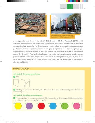 99UNIDADE 3
Atividade 1 – Recortes geométricos.
1 Sim.
2 Não foi possível formar dois triângulos diferentes. Com essas medidas só é possível formar um
único triângulo.
Atividade 2 – Desafios com hexágonos
1 A decomposição do hexágono tem como objetivo exercitar as diversas possibilidades de se obter
outras figuras a partir de um polígono regular.
a) b) c) d) e) f)
HORA DA CHECAGEM
Vista aérea de presídio, Aracaju (SE).
©MárcioGarcez/Folhapress
Edifício do Museu de Arte de São Paulo Assis
Chateaubriand (MASP), inaugurado em 1947.
©AlexandreTokitaka/PulsarImagens
para oprimir. Um filósofo do século XX chamado Michel Foucault (1926-1984)
estudou as estruturas de poder das sociedades modernas, entre elas, o presídio,
o manicômio e a escola. Ele demonstrou como toda a arquitetura desses espaços
pode ser construída para “sustentar” um poder vigilante (a torre de vigilância, as
dependências do manicômio, a sala do diretor de escola) e manter os corpos sob
controle. Segundo Foucault, séculos de repressão externa imposta aos impulsos
provenientes de nossos corpos nos tornaram autorreprimidos, isto é, nós mes-
mos passamos a controlar nossos impulsos naturais para atender às necessida-
des do ambiente.
©D’LivrosEditorial
©D’LivrosEditorial
BOOK_MAT_VOL 1.indb 99 26/06/14 15:42
 