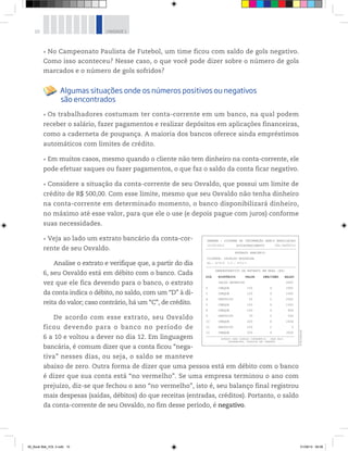 10 UNIDADE 1
No Campeonato Paulista de Futebol, um time ficou com saldo de gols negativo.
Como isso aconteceu? Nesse caso, o que você pode dizer sobre o número de gols
marcados e o número de gols sofridos?
Algumas situações onde os números positivos ou negativos
são encontrados
Os trabalhadores costumam ter conta-corrente em um banco, na qual podem
receber o salário, fazer pagamentos e realizar depósitos em aplicações financeiras,
como a caderneta de poupança. A maioria dos bancos oferece ainda empréstimos
automáticos com limites de crédito.
Em muitos casos, mesmo quando o cliente não tem dinheiro na conta-corrente, ele
pode efetuar saques ou fazer pagamentos, o que faz o saldo da conta ficar negativo.
Considere a situação da conta-corrente de seu Osvaldo, que possui um limite de
crédito de R$ 500,00. Com esse limite, mesmo que seu Osvaldo não tenha dinheiro
na conta-corrente em determinado momento, o banco disponibilizará dinheiro,
no máximo até esse valor, para que ele o use (e depois pague com juros) conforme
suas necessidades.
Veja ao lado um extrato bancário da conta-cor-
rente de seu Osvaldo.
Analise o extrato e verifique que, a partir do dia
6, seu Osvaldo está em débito com o banco. Cada
vez que ele fica devendo para o banco, o extrato
da conta indica o débito, no saldo, com um “D” à di-
reita do valor; caso contrário, há um “C”, de crédito.
De acordo com esse extrato, seu Osvaldo
ficou devendo para o banco no período de
6 a 10 e voltou a dever no dia 12. Em linguagem
bancária, é comum dizer que a conta ficou “nega-
tiva” nesses dias, ou seja, o saldo se manteve
abaixo de zero. Outra forma de dizer que uma pessoa está em débito com o banco
é dizer que sua conta está “no vermelho”. Se uma empresa terminou o ano com
prejuízo, diz-se que fechou o ano “no vermelho”, isto é, seu balanço final registrou
mais despesas (saídas, débitos) do que receitas (entradas, créditos). Portanto, o saldo
da conta-corrente de seu Osvaldo, no fim desse período, é negativo.
DIA HISTÓRICO VALOR DÉB/CRÉD SALDO
SALDO ANTERIOR 400C
150 D 250C
100 D 150C
50 C 200C
100 D 100C
180 D 80D
30 C 50D
200 D 250D
250 C 0
350 D 350D
2 CHEQUE
3 CHEQUE
4 DEPÓSITO
5 CHEQUE
6 CHEQUE
9 DEPÓSITO
10 CHEQUE
11 DEPÓSITO
SBBRRA - SISTEMA DE INFORMAÇÃO BANCO BRASILEIRO
13/09/2012 AUTOATENDIMENTO
EXTRATO BANCÁRIO
DEMONSTRATIVO DE EXTRATO EM REAL (R$)
EXTRATO PARA SIMPLES CONFERÊNCIA - PARA MAIS
INFORMAÇÕES, CONSULTE SEU GERENTE.
CLIENTE: OSVALDO NOGUEIRA
AG.: 5176-X C.C.: 8712-3
CÓD.56456712
12 CHEQUE
------------------------------------------------
------------------------------------------------
-----------------------------------------------
©R2Editorial
00_Book Mat_VOL 3.indb 10 01/08/14 08:56
 