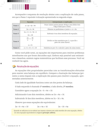 100 UNIDADE 4
Acompanhe o esquema de resolução abaixo com a explicação de cada passo,
em que o Passo 1 equivale à situação apresentada na segunda etapa.
Equação Interpretação e explicação
Passo 1 x + (x + 4) = 34
Duas caixas juntas pesam 34 kg e uma delas tem
4 kg a mais que a outra.
Passo 2 2x + 4 = 34 Elimine os parênteses e junte x + x = 2x.
Passo 3
2x + 4 – 4 = 34 – 4
2x = 30
Subtraia 4 nos dois membros da equação.
Passo 4
2x
2
= 30
2
x = 15
Divida os dois membros por 2, o que dá o
peso da caixa menor.
Passo 5 x + 4 = 15 + 4 = 19 Substitua x por 15 e calcule o peso da caixa maior.
Como você pôde notar, as equações são importantes para resolver problemas
semelhantes aos que foram discutidos aqui. Embora seja possível usar estimati-
vas e desenhos, existem regras matemáticas que facilitam esse processo. Você vai
conhecê-las agora.
Resolução de equações
As equações têm propriedades parecidas com as transformações efetuadas
para manter uma balança em equilíbrio. Compare a ilustração das balanças (pri-
meira a sexta etapas) com a explicação dos passos para resolver a equação, apre-
sentadas anteriormente.
Cada lado da igualdade funciona como um dos pratos da balança.
O lado esquerdo é chamado 1o
membro; o lado direito, 2o
membro.
Considere agora a equação 2x – 6 = 4x + 10.
Adicionando 6 aos dois membros, obtém-se 2x = 4x + 16.
Subtraindo 16 dos dois membros, obtém-se 2x – 16 = 4x.
Observe que essas equações são equivalentes:
2x – 6 = 4x + 10 2x = 4x + 16 2x – 16 = 4x
Quando se adiciona ou se subtrai um mesmo número em cada membro de uma equação, obtém-
-se uma equação equivalente à original (princípio aditivo).
00_Book Mat_VOL 3.indb 100 01/08/14 08:57
 