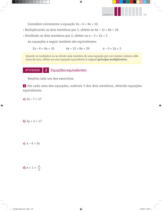 101UNIDADE 4
Considere novamente a equação 2x – 6 = 4x + 10.
Multiplicando os dois membros por 2, obtém-se 4x – 12 = 8x + 20.
Dividindo os dois membros por 2, obtém-se x – 3 = 2x + 5.
As equações a seguir também são equivalentes:
2x – 6 = 4x + 10 4x – 12 = 8x + 20 x – 3 = 2x + 5
ATIVIDADE 2 Equações equivalentes
Resolva cada um dos exercícios.
1 Em cada uma das equações, subtraia 3 dos dois membros, obtendo equações
equivalentes.
a) 2x – 7 = 17
b) 3y + 5 = 17
c) x – 4 = 3x
d) x = 1 +
x
2
Quando se multiplica ou se divide cada membro de uma equação por um mesmo número dife-
rente de zero, obtém-se uma equação equivalente à original (princípio multiplicativo).
00_Book Mat_VOL 3.indb 101 01/08/14 08:57
 