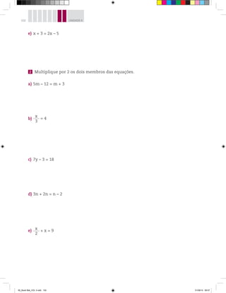 102 UNIDADE 4
e) x + 3 = 2x – 5
2 Multiplique por 2 os dois membros das equações.
a) 5m – 12 = m + 3
b)
x
3
= 4
c) 7y – 3 = 18
d) 3n + 2n = n – 2
e)
x
2
+ x = 9
00_Book Mat_VOL 3.indb 102 01/08/14 08:57
 