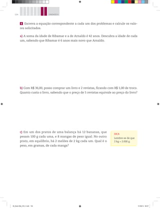 104 UNIDADE 4
4 Escreva a equação correspondente a cada um dos problemas e calcule os valo-
res solicitados.
a) A soma da idade de Ribamar e a de Arnaldo é 42 anos. Descubra a idade de cada
um, sabendo que Ribamar é 6 anos mais novo que Arnaldo.
b) Com R$ 36,00, posso comprar um livro e 2 revistas, ficando com R$ 1,00 de troco.
Quanto custa o livro, sabendo que o preço de 5 revistas equivale ao preço do livro?
c) Em um dos pratos de uma balança há 12 bananas, que
pesam 100 g cada uma, e 8 mangas de peso igual. No outro
prato, em equilíbrio, há 2 melões de 2 kg cada um. Qual é o
peso, em gramas, de cada manga?
DICA
Lembre-se de que
2 kg = 2.000 g.
00_Book Mat_VOL 3.indb 104 01/08/14 08:57
 