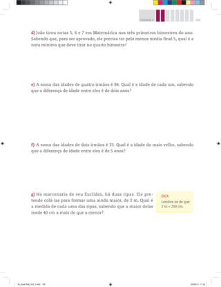105UNIDADE 4
d) João tirou notas 5, 6 e 7 em Matemática nos três primeiros bimestres do ano.
Sabendo que, para ser aprovado, ele precisa ter pelo menos média final 5, qual é a
nota mínima que deve tirar no quarto bimestre?
e) A soma das idades de quatro irmãos é 84. Qual é a idade de cada um, sabendo
que a diferença de idade entre eles é de dois anos?
f) A soma das idades de dois irmãos é 35. Qual é a idade do mais velho, sabendo
que a diferença de idade entre eles é de 5 anos?
g) Na marcenaria de seu Euclides, há duas ripas. Ele pre-
tende colá-las para formar uma ainda maior, de 2 m. Qual é
a medida de cada uma das ripas, sabendo que a maior delas
mede 40 cm a mais do que a menor?
DICA
Lembre-se de que
2 m = 200 cm.
00_Book Mat_VOL 3.indb 105 04/08/14 11:24
 