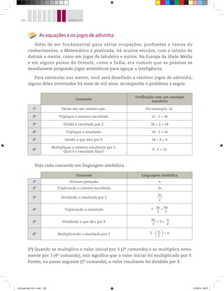 106 UNIDADE 4
As equações e os jogos de adivinha
Além de ser fundamental para várias ocupações, profissões e ramos do
conhecimento, a Matemática é praticada, há muitos séculos, com o intuito de
distrair a mente, como em jogos de tabuleiro e outros. Na Europa da Idade Média
e em alguns países do Oriente, como a Índia, era comum que as pessoas se
desafiassem propondo jogos aritméticos para aguçar a inteligência.
Para estimular sua mente, você será desafiado a resolver jogos de adivinha,
alguns deles inventados há mais de mil anos. Acompanhe o problema a seguir.
Comando
Verificação com um exemplo
numérico
1o
Pense em um número par. Por exemplo, 12.
2o
Triplique o número escolhido. 12 3 = 36
3o
Divida o resultado por 2. 36 ÷ 2 = 18
4o
Triplique o resultado. 18 3 = 54
5o
Divida o que deu por 9. 54 ÷ 9 = 6
6o Multiplique o número resultante por 2.
Qual é o resultado final?
6 2 = 12
Veja cada comando em linguagem simbólica.
Comando Linguagem simbólica
1o
Número pensado n
2o
Triplicando o número escolhido 3n
3o
Dividindo o resultado por 2
3n
2
4o
Triplicando o resultado 3 3n______
2
= 9n______
2
5o
Dividindo o que deu por 9
9n______
2
÷ 9 = n____
2
6o
Multiplicando o resultado por 2 2 n______
2
= n
1o
) Quando se multiplica o valor inicial por 3 (2o
comando) e se multiplica nova-
mente por 3 (4o
comando), isto significa que o valor inicial foi multiplicado por 9.
Porém, no passo seguinte (5o
comando), o valor resultante foi dividido por 9.
00_Book Mat_VOL 3.indb 106 01/08/14 08:57
 