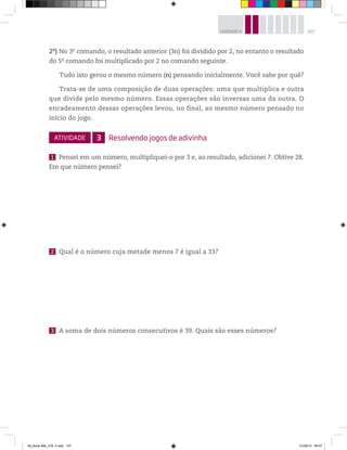 107UNIDADE 4
2o
) No 3o
comando, o resultado anterior (3n) foi dividido por 2, no entanto o resultado
do 5o
comando foi multiplicado por 2 no comando seguinte.
Tudo isto gerou o mesmo número (n) pensando inicialmente. Você sabe por quê?
Trata-se de uma composição de duas operações: uma que multiplica e outra
que divide pelo mesmo número. Essas operações são inversas uma da outra. O
encadeamento dessas operações levou, no final, ao mesmo número pensado no
início do jogo.
ATIVIDADE 3 Resolvendo jogos de adivinha
1 Pensei em um número, multipliquei-o por 3 e, ao resultado, adicionei 7. Obtive 28.
Em que número pensei?
2 Qual é o número cuja metade menos 7 é igual a 33?
3 A soma de dois números consecutivos é 39. Quais são esses números?
00_Book Mat_VOL 3.indb 107 01/08/14 08:57
 