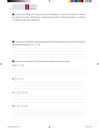 108 UNIDADE 4
4 A soma das idades de meu pai, de meu sobrinho e a minha é 98. Qual é a idade
de cada um de nós, sabendo que a idade de meu pai é o dobro da minha, e a minha
é o dobro da de meu sobrinho?
5 Invente um problema cuja solução possa ser encontrada por meio da resolução
da seguinte equação 3a – 5 = 48.
6 Invente enunciados de problemas que tenham como equação:
a) 5k + 7 = 32
b) n
2
= n – 1
c) 2 n______
3
+2 = 12
d) n + (n – 1) = 35
00_Book Mat_VOL 3.indb 108 01/08/14 08:57
 