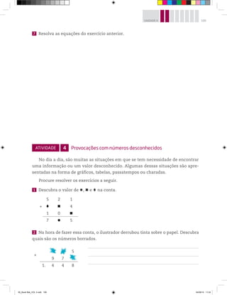 109UNIDADE 4
7 Resolva as equações do exercício anterior.
ATIVIDADE 4 Provocações com números desconhecidos
No dia a dia, são muitas as situações em que se tem necessidade de encontrar
uma informação ou um valor desconhecido. Algumas dessas situações são apre-
sentadas na forma de gráficos, tabelas, passatempos ou charadas.
Procure resolver os exercícios a seguir.
1 Descubra o valor de , e na conta.
5 2 1
+ 4
1 0
7 5
2 Na hora de fazer essa conta, o ilustrador derrubou tinta sobre o papel. Descubra
quais são os números borrados.
+
# # 5
9 7 #
1. 4 4 8
00_Book Mat_VOL 3.indb 109 04/08/14 11:24
 