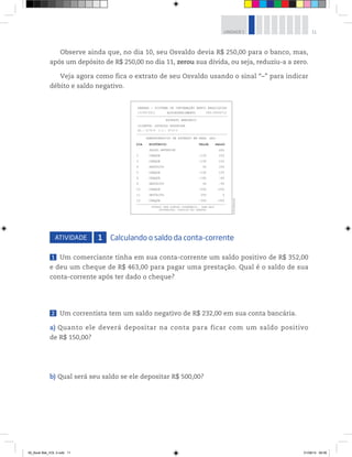 11UNIDADE 1
Observe ainda que, no dia 10, seu Osvaldo devia R$ 250,00 para o banco, mas,
após um depósito de R$ 250,00 no dia 11, zerou sua dívida, ou seja, reduziu-a a zero.
Veja agora como fica o extrato de seu Osvaldo usando o sinal “–” para indicar
débito e saldo negativo.
ATIVIDADE 1 Calculando o saldo da conta-corrente
1 Um comerciante tinha em sua conta-corrente um saldo positivo de R$ 352,00
e deu um cheque de R$ 463,00 para pagar uma prestação. Qual é o saldo de sua
conta-corrente após ter dado o cheque?
2 Um correntista tem um saldo negativo de R$ 232,00 em sua conta bancária.
a) Quanto ele deverá depositar na conta para ficar com um saldo positivo
de R$ 150,00?
b) Qual será seu saldo se ele depositar R$ 500,00?
DIA HISTÓRICO VALOR SALDO
SALDO ANTERIOR 400
2 CHEQUE –150 250
3 CHEQUE –100 150
4 DEPÓSITO 50 200
5 CHEQUE –100 100
6 CHEQUE –180 –80
9 DEPÓSITO 30 –50
10 CHEQUE –200 –250
11 DEPÓSITO 250 0
SBBRRA - SISTEMA DE INFORMAÇÃO BANCO BRASILEIRO
13/09/2012 AUTOATENDIMENTO
EXTRATO BANCÁRIO
DEMONSTRATIVO DE EXTRATO EM REAL (R$)
EXTRATO PARA SIMPLES CONFERÊNCIA - PARA MAIS
INFORMAÇÕES, CONSULTE SEU GERENTE.
CLIENTE: OSVALDO NOGUEIRA
AG.: 5176-X C.C.: 8712-3
CÓD.56456712
12 CHEQUE –350 –350
------------------------------------------------
------------------------------------------------
-----------------------------------------------
©R2Editorial
00_Book Mat_VOL 3.indb 11 01/08/14 08:56
 