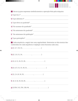 111UNIDADE 4
4 Use x e y para expressar simbolicamente a operação feita pela máquina:
a) “que tira 1” ________________________________________________________________________________________________________________________
b) “que adiciona 2” _______________________________________________________________________________________________________________
c) “que eleva ao quadrado” ________________________________________________________________________________________________
d) “do sucessor do quadrado” ____________________________________________________________________________________________
e) “do antecessor do quadrado” _________________________________________________________________________________________
f) “do antecessor do quádruplo” _______________________________________________________________________________________
g) “que quintuplica” _____________________________________________________________________________________________________________
5 Cada sequência a seguir tem uma regularidade. Determine os dois termos des-
conhecidos em cada sequência e explique como funciona cada uma.
a) (1, 4, 7, 10, 13,_________________________________, _________________________________ )
b) (2, 5, 8, 11, 14, _________________________________, _________________________________ )
c) (1, 6, 11, 16, 21, 26, _________________________________, _________________________________ )
d) (3, 6, 9, 12, 15, 18, 21, _________________________________, _________________________________ )
e) (1, 2, 4, 8, 16, 32, _________________________________, _________________________________ )
f) (4, 9, 14, 19, 24, 29, _________________________________, _________________________________ )
g) (1.024, 512, 256, 128, 64, _________________________________, _________________________________ )
00_Book Mat_VOL 3.indb 111 01/08/14 08:57
 