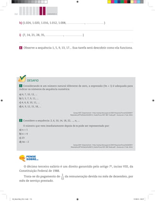 112 UNIDADE 4
O décimo terceiro salário é um direito garantido pelo artigo 7o
, inciso VIII, da
Constituição Federal de 1988.
Trata-se do pagamento de
1___
12
da remuneração devida no mês de dezembro, por
mês de serviço prestado.
1 Considerando n um número natural diferente de zero, a expressão (3n + 1) é adequada para
indicar os números da sequência numérica:
a) 4, 7, 10, 13, ...
b) 3, 5, 7, 9, 11, ...
c) 4, 6, 8, 10, 11, ...
d) 6, 9, 12, 15, 18, ...
Saresp 2007. Disponível em: <http://saresp.fde.sp.gov.br/2007/Arquivos/Provas%202007/
Matemática/8ª%20série%20EF/2_Tarde/Prova-MAT-8EF-Tarde.pdf>. Acesso em: 17 abr. 2014.
2 Considere a sequência: 2, 6, 10, 14, 18, 22, ..., n, ...
O número que vem imediatamente depois de n pode ser representado por:
a) n + 1
b) n + 4
c) 23
d) 4n – 2
Saresp 2007. Disponível em: <http://saresp.fde.sp.gov.br/2007/Arquivos/Provas%202007/
Matemática/8ª%20série%20EF/3_Noite/Prova-MAT-8EF-Noite.pdf>. Acesso em: 17 abr. 2014.
h) (1.024, 1.020, 1.016, 1.012, 1.008, _________________________________, _________________________________ )
i) (7, 14, 21, 28, 35, _________________________________, _________________________________ )
6 Observe a sequência 1, 5, 9, 13, 17... Sua tarefa será descobrir como ela funciona.
00_Book Mat_VOL 3.indb 112 01/08/14 08:57
 