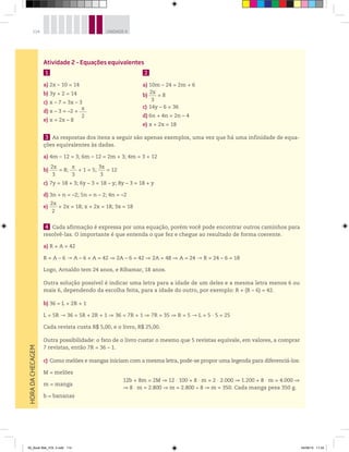 114 UNIDADE 4HORADACHECAGEM
Atividade 2 – Equações equivalentes
1
a) 2x – 10 = 14
b) 3y + 2 = 14
c) x – 7 = 3x – 3
d) x – 3 = –2 +
x
2
e) x = 2x – 8
3 As respostas dos itens a seguir são apenas exemplos, uma vez que há uma infinidade de equa-
ções equivalentes às dadas.
a) 4m – 12 = 3; 6m – 12 = 2m + 3; 4m = 3 + 12
b)
2x
3
= 8;
x
3
+ 1 = 5;
3x
3
= 12
c) 7y = 18 + 3; 6y – 3 = 18 – y; 8y – 3 = 18 + y
d) 3n + n = –2; 5n = n – 2; 4n = –2
e)
2x
2
+ 2x = 18; x + 2x = 18; 3x = 18
4 Cada afirmação é expressa por uma equação, porém você pode encontrar outros caminhos para
resolvê-las. O importante é que entenda o que fez e chegue ao resultado de forma coerente.
a) R + A = 42
R = A – 6 A – 6 + A = 42 2A – 6 = 42 2A = 48 A = 24 R = 24 – 6 = 18
Logo, Arnaldo tem 24 anos, e Ribamar, 18 anos.
Outra solução possível é indicar uma letra para a idade de um deles e a mesma letra menos 6 ou
mais 6, dependendo da escolha feita, para a idade do outro, por exemplo: R + (R – 6) = 42.
b) 36 = L + 2R + 1
L = 5R 36 = 5R + 2R + 1 36 = 7R + 1 7R = 35 R = 5 L = 5 ∙ 5 = 25
Cada revista custa R$ 5,00, e o livro, R$ 25,00.
Outra possibilidade: o fato de o livro custar o mesmo que 5 revistas equivale, em valores, a comprar
7 revistas, então 7R = 36 – 1.
c) Como melões e mangas iniciam com a mesma letra, pode-se propor uma legenda para diferenciá-los:
M = melões
m = manga
b = bananas
12b + 8m = 2M 12 · 100 + 8 · m = 2 · 2.000 1.200 + 8 · m = 4.000
8 · m = 2.800 m = 2.800 8 m = 350. Cada manga pesa 350 g.
2
a) 10m – 24 = 2m + 6
b)
2x
3
= 8
c) 14y – 6 = 36
d) 6n + 4n = 2n – 4
e) x + 2x = 18
00_Book Mat_VOL 3.indb 114 04/08/14 11:24
 