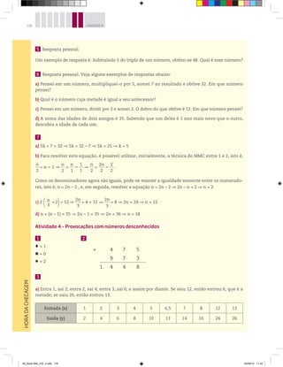 116 UNIDADE 4HORADACHECAGEM
5 Resposta pessoal.
Um exemplo de resposta é: Subtraindo 5 do triplo de um número, obtém-se 48. Qual é esse número?
6 Resposta pessoal. Veja alguns exemplos de respostas abaixo:
a) Pensei em um número, multipliquei-o por 5, somei 7 ao resultado e obtive 32. Em que número
pensei?
b) Qual é o número cuja metade é igual a seu antecessor?
c) Pensei em um número, dividi por 3 e somei 2. O dobro do que obtive é 12. Em que número pensei?
d) A soma das idades de dois amigos é 35. Sabendo que um deles é 1 ano mais novo que o outro,
descubra a idade de cada um.
7
a) 5k + 7 = 32 5k = 32 – 7 5k = 25 k = 5
b) Para resolver esta equação, é possível utilizar, inicialmente, a técnica do MMC entre 1 e 2, isto é,
n
2
= n – 1
n
2
=
n
1
–
1
1
n
2
=
2n
2
–
2
2
.
Como os denominadores agora são iguais, pode-se manter a igualdade somente entre os numerado-
res, isto é, n = 2n – 2 , e, em seguida, resolver a equação n = 2n – 2 2n – n = 2 n = 2.
c) 2 n______
3
+2 = 12
2n
3
+ 4 = 12
2n
3
= 8 2n = 24 n = 12
d) n + (n – 1) = 35 2n – 1 = 35 2n = 36 n = 18
Atividade 4 – Provocações com números desconhecidos
1 2
+ 4 7 5
9 7 3
1. 4 4 8
= 1
= 0
= 2
3
a) Entra 1, sai 2; entra 2, sai 4; entra 3, sai 6; e assim por diante. Se saiu 12, então entrou 6, que é a
metade; se saiu 26, então entrou 13.
Entrada (x) 1 2 3 4 5 6,5 7 8 12 13
Saída (y) 2 4 6 8 10 13 14 16 24 26
00_Book Mat_VOL 3.indb 116 04/08/14 11:24
 