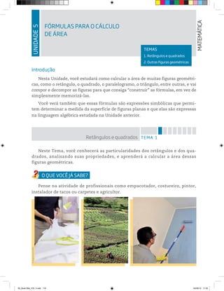 UNIDADE5
FÓRMULAS PARA O CÁLCULO
DE ÁREA
MATEMÁTICA
TEMAS
1. Retângulos e quadrados
2. Outras figuras geométricas
Introdução
Nesta Unidade, você estudará como calcular a área de muitas figuras geométri-
cas, como o retângulo, o quadrado, o paralelogramo, o triângulo, entre outras, e vai
compor e decompor as figuras para que consiga “construir” as fórmulas, em vez de
simplesmente memorizá-las.
Você verá também que essas fórmulas são expressões simbólicas que permi-
tem determinar a medida da superfície de figuras planas e que elas são expressas
na linguagem algébrica estudada na Unidade anterior.
TEMA 1Retângulos e quadrados
Neste Tema, você conhecerá as particularidades dos retângulos e dos qua-
drados, analisando suas propriedades, e aprenderá a calcular a área dessas
figuras geométricas.
Pense na atividade de profissionais como empacotador, costureiro, pintor,
instalador de tacos ou carpetes e agricultor.
©JoãoPrudente/PulsarImagens
©IaraMorselli/Abrafati
©DiegoCervo/123RF
00_Book Mat_VOL 3.indb 119 04/08/14 11:25
 