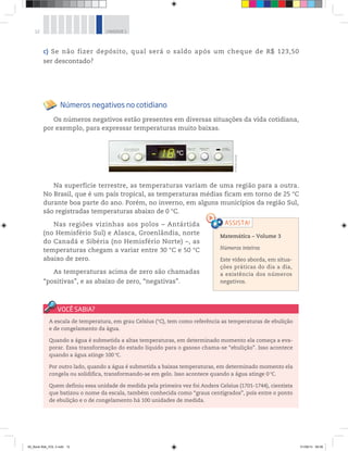 12 UNIDADE 1
Na superfície terrestre, as temperaturas variam de uma região para a outra.
No Brasil, que é um país tropical, as temperaturas médias ficam em torno de 25 °C
durante boa parte do ano. Porém, no inverno, em alguns municípios da região Sul,
são registradas temperaturas abaixo de 0 °C.
Nas regiões vizinhas aos polos – Antártida
(no Hemisfério Sul) e Alasca, Groenlândia, norte
do Canadá e Sibéria (no Hemisfério Norte) –, as
temperaturas chegam a variar entre 30 °C e 50 °C
abaixo de zero.
As temperaturas acima de zero são chamadas
“positivas”, e as abaixo de zero, “negativas”.
c) Se não fizer depósito, qual será o saldo após um cheque de R$  123,50
ser descontado?
Números negativos no cotidiano
Os números negativos estão presentes em diversas situações da vida cotidiana,
por exemplo, para expressar temperaturas muito baixas.
Matemática – Volume 3
Números inteiros
Este vídeo aborda, em situa-
ções práticas do dia a dia,
a existência dos números
negativos.
A escala de temperatura, em grau Celsius (°C), tem como referência as temperaturas de ebulição
e de congelamento da água.
Quando a água é submetida a altas temperaturas, em determinado momento ela começa a eva-
porar. Essa transformação do estado líquido para o gasoso chama-se “ebulição”. Isso acontece
quando a água atinge 100 °C.
Por outro lado, quando a água é submetida a baixas temperaturas, em determinado momento ela
congela ou solidifica, transformando-se em gelo. Isso acontece quando a água atinge 0 °C.
Quem definiu essa unidade de medida pela primeira vez foi Anders Celsius (1701-1744), cientista
que batizou o nome da escala, também conhecida como “graus centígrados”, pois entre o ponto
de ebulição e o de congelamento há 100 unidades de medida.
©PauloSavala
00_Book Mat_VOL 3.indb 12 01/08/14 08:56
 