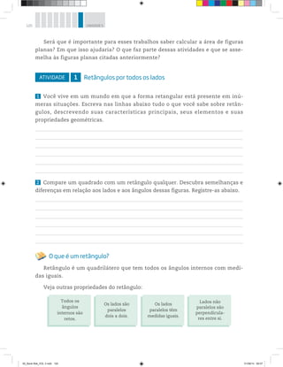 120 UNIDADE 5
Será que é importante para esses trabalhos saber calcular a área de figuras
planas? Em que isso ajudaria? O que faz parte dessas atividades e que se asse-
melha às figuras planas citadas anteriormente?
ATIVIDADE 1 Retângulos por todos os lados
1 Você vive em um mundo em que a forma retangular está presente em inú-
meras situações. Escreva nas linhas abaixo tudo o que você sabe sobre retân-
gulos, descrevendo suas características principais, seus elementos e suas
propriedades geométricas.
2 Compare um quadrado com um retângulo qualquer. Descubra semelhanças e
diferenças em relação aos lados e aos ângulos dessas figuras. Registre-as abaixo.
O que é um retângulo?
Retângulo é um quadrilátero que tem todos os ângulos internos com medi-
das iguais.
Veja outras propriedades do retângulo:
Todos os
ângulos
internos são
retos.
Os lados são
paralelos
dois a dois.
Os lados
paralelos têm
medidas iguais.
Lados não
paralelos são
perpendicula-
res entre si.
00_Book Mat_VOL 3.indb 120 01/08/14 08:57
 