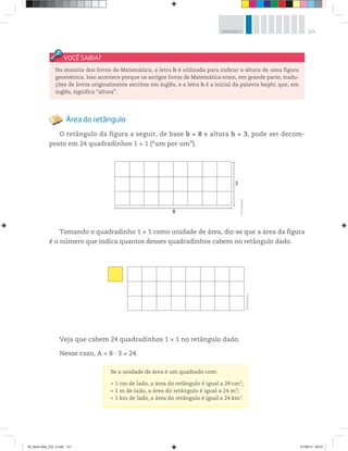 121UNIDADE 5
Área do retângulo
O retângulo da figura a seguir, de base b = 8 e altura h = 3, pode ser decom-
posto em 24 quadradinhos 1 × 1 (“um por um”).
8
3
©R2Editorial
Tomando o quadradinho 1 × 1 como unidade de área, diz-se que a área da figura
é o número que indica quantos desses quadradinhos cabem no retângulo dado.
Na maioria dos livros de Matemática, a letra h é utilizada para indicar a altura de uma figura
geométrica. Isso acontece porque os antigos livros de Matemática eram, em grande parte, tradu-
ções de livros originalmente escritos em inglês, e a letra h é a inicial da palavra height, que, em
inglês, significa “altura”.
©R2Editorial
Veja que cabem 24 quadradinhos 1 × 1 no retângulo dado.
Nesse caso, A = 8 · 3 = 24.
Se a unidade de área é um quadrado com:
1 cm de lado, a área do retângulo é igual a 24 cm2
;
1 m de lado, a área do retângulo é igual a 24 m2
;
1 km de lado, a área do retângulo é igual a 24 km2
.
00_Book Mat_VOL 3.indb 121 01/08/14 08:57
 