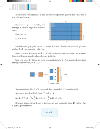 122 UNIDADE 5
Acompanhe como calcular a área de um retângulo em que um dos lados não é
um número inteiro.
Considere, por exemplo, um
retângulo com as seguintes dimen-
sões:
base: b = 7,5
altura: h = 4
Lembre-se de que, para encontrar a área, é preciso determinar quantos quadra-
dinhos 1 × 1 cabem nesse retângulo.
Observe que a área azul mede 4 · 7 = 28 e que essa parte dá para cobrir quase
todo o retângulo, exceto a faixa laranja à direita.
Mas veja que, dividindo ao meio um quadradinho 1 × 1, o resultado são dois
retângulos menores, de 1 × 0,5.
7
7,5
4
©R2Editorial
2 × 1 = 4 × 0,5 = 2
4 × 0,52 × 1
©R2Editorial
São necessários 28 + 2 = 30 quadradinhos para cobrir todo o retângulo.
Área de um retângulo de base 7,5 e altura 4:
A = 4 · (7,5) = 4 · 7 +
1____
2
= 4 · 7 + 4 ·
1____
2
= 28 + 2 = 30
De modo geral, a área de um retângulo, em que são dadas base (b) e altura (h),
é obtida pela fórmula:
A = b · h
00_Book Mat_VOL 3.indb 122 01/08/14 08:57
 