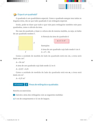 123UNIDADE 5
O que é um quadrado?
O quadrado é um quadrilátero especial. Como o quadrado sempre tem todos os
ângulos retos, diz-se que todo quadrado é um retângulo especial.
Então, pode-se dizer que tudo o que vale para retângulos também vale para
quadrados, como o cálculo da área.
No caso do quadrado, a base e a altura são de mesma medida, ou seja, os lados
de um quadrado medem ℓ.
Como a unidade de medida do lado do quadrado está em cm, a área será
dada em cm2
.
A = 36 cm2
A área de um quadrado cujo lado mede 2,5 m é:
A = (2,5)2
= 6,25
Como a unidade de medida do lado do quadrado está em m, a área será
dada em m2
.
A = 6,25 m2
ATIVIDADE 2 Áreas de retângulos e quadrados
Resolva os exercícios.
1 Calcule a área dos retângulos com as seguintes medidas:
a) 5 cm de comprimento e 12 cm de largura.
A fórmula da área do quadrado é:
A = ℓ · ℓ = ℓ2
Exemplos:
A área de um quadrado cujo lado mede 6 cm é:
A = 62
= 36.
©R2Editorial
00_Book Mat_VOL 3.indb 123 01/08/14 08:57
 