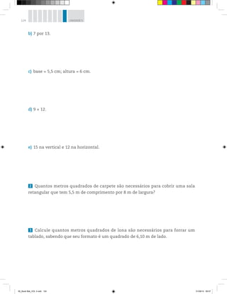 124 UNIDADE 5
b) 7 por 13.
c) base = 5,5 cm; altura = 6 cm.
d) 9 × 12.
e) 15 na vertical e 12 na horizontal.
2 Quantos metros quadrados de carpete são necessários para cobrir uma sala
retangular que tem 5,5 m de comprimento por 8 m de largura?
3 Calcule quantos metros quadrados de lona são necessários para forrar um
tablado, sabendo que seu formato é um quadrado de 6,10 m de lado.
00_Book Mat_VOL 3.indb 124 01/08/14 08:57
 
