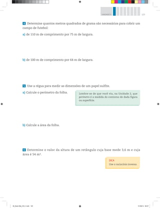 125UNIDADE 5
4 Determine quantos metros quadrados de grama são necessários para cobrir um
campo de futebol:
a) de 110 m de comprimento por 75 m de largura.
b) de 100 m de comprimento por 64 m de largura.
5 Use a régua para medir as dimensões de um papel sulfite.
a) Calcule o perímetro da folha.
b) Calcule a área da folha.
6 Determine o valor da altura de um retângulo cuja base mede 3,6 m e cuja
área é 54 m2.
Lembre-se de que você viu, na Unidade 2, que
perímetro é a medida do contorno de dada figura
ou superfície.
DICA
Use o raciocínio inverso.
00_Book Mat_VOL 3.indb 125 01/08/14 08:57
 