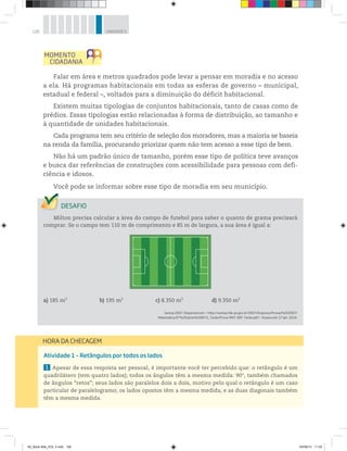 126 UNIDADE 5
Falar em área e metros quadrados pode levar a pensar em moradia e no acesso
a ela. Há programas habitacionais em todas as esferas de governo – municipal,
estadual e federal –, voltados para a diminuição do déficit habitacional.
Existem muitas tipologias de conjuntos habitacionais, tanto de casas como de
prédios. Essas tipologias estão relacionadas à forma de distribuição, ao tamanho e
à quantidade de unidades habitacionais.
Cada programa tem seu critério de seleção dos moradores, mas a maioria se baseia
na renda da família, procurando priorizar quem não tem acesso a esse tipo de bem.
Não há um padrão único de tamanho, porém esse tipo de política teve avanços
e busca dar referências de construções com acessibilidade para pessoas com defi-
ciência e idosos.
Você pode se informar sobre esse tipo de moradia em seu município.
Milton precisa calcular a área do campo de futebol para saber o quanto de grama precisará
comprar. Se o campo tem 110 m de comprimento e 85 m de largura, a sua área é igual a:
a) 185 m2
b) 195 m2
c) 8.350 m2
d) 9.350 m2
Saresp 2007. Disponível em: <http://saresp.fde.sp.gov.br/2007/Arquivos/Provas%202007/
Matemática/6ª%20série%20EF/2_Tarde/Prova-MAT-6EF-Tarde.pdf>. Acesso em: 17 abr. 2014.
Atividade 1 – Retângulos por todos os lados
1 Apesar de essa resposta ser pessoal, é importante você ter percebido que: o retângulo é um
quadrilátero (tem quatro lados); todos os ângulos têm a mesma medida: 90°, também chamados
de ângulos “retos”; seus lados são paralelos dois a dois, motivo pelo qual o retângulo é um caso
particular de paralelogramo; os lados opostos têm a mesma medida; e as duas diagonais também
têm a mesma medida.
HORA DA CHECAGEM
00_Book Mat_VOL 3.indb 126 04/08/14 11:25
 