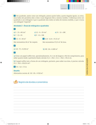 127UNIDADE 5
2 Um quadrado, assim como um retângulo, possui quatro lados, quatro ângulos iguais, ou retos,
seus lados são paralelos dois a dois e suas diagonais têm a mesma medida. A diferença entre um
quadrado e um retângulo é que o quadrado tem todos os lados de mesma medida, o que o torna
um retângulo “especial”.
Atividade 2 – Áreas de retângulos e quadrados
1
a) 5 · 12 = 60 cm2
c) 5,5 · 6 = 33 cm2
e) 15 · 12 = 180
b) 7 · 13 = 91 d) 9 · 12 = 108
2 5,5 · 8 = 44 m2
São necessários 44 m2
de carpete.
4
a) 110 · 75 = 8.250 m2
5
a) Como um papel sulfite tem, aproximadamente, 21,1 cm de largura e 29,6 de comprimento, para
saber quanto mede o perímetro basta calcular 21,1 + 29,6 + 21,1 + 29,6 = 101,4 cm.
b) O papel sulfite tem a forma de um retângulo, portanto, para saber sua área, é preciso calcular
21,1 ∙ 29,6 = 624,56 cm2
.
6 54 ÷ 3,6 = 15 m
Desafio
Alternativa correta: d. 110 ∙ 85 = 9.350 m2
.
3 6,10 · 6,10 = 37,21 m2
São necessários 37,21 m2
de lona.
b) 100 · 64 = 6.400 m2
HORADACHECAGEM
00_Book Mat_VOL 3.indb 127 04/08/14 11:25
 