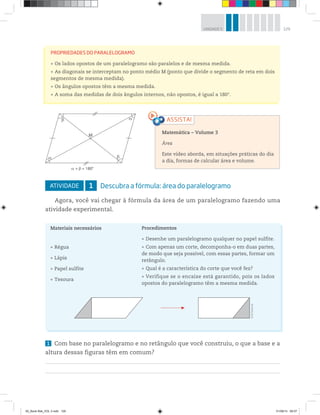 129UNIDADE 5
ATIVIDADE 1 Descubra a fórmula: área do paralelogramo
Agora, você vai chegar à fórmula da área de um paralelogramo fazendo uma
atividade experimental.
PROPRIEDADES DO PARALELOGRAMO
Os lados opostos de um paralelogramo são paralelos e de mesma medida.
As diagonais se interceptam no ponto médio M (ponto que divide o segmento de reta em dois
segmentos de mesma medida).
Os ângulos opostos têm a mesma medida.
A soma das medidas de dois ângulos internos, não opostos, é igual a 180°.
Matemática – Volume 3
Área
Este vídeo aborda, em situações práticas do dia
a dia, formas de calcular área e volume.
1 Com base no paralelogramo e no retângulo que você construiu, o que a base e a
altura dessas figuras têm em comum?
©R2Editorial
Materiais necessários
Régua
Lápis
Papel sulfite
Tesoura
Procedimentos
Desenhe um paralelogramo qualquer no papel sulfite.
Com apenas um corte, decomponha-o em duas partes,
de modo que seja possível, com essas partes, formar um
retângulo.
Qual é a característica do corte que você fez?
Verifique se o encaixe está garantido, pois os lados
opostos do paralelogramo têm a mesma medida.
M
+ = 180°
00_Book Mat_VOL 3.indb 129 01/08/14 08:57
 