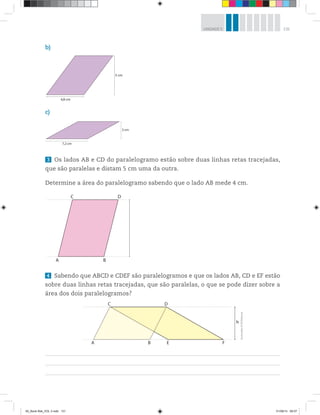 131UNIDADE 5
3 Os lados AB e CD do paralelogramo estão sobre duas linhas retas tracejadas,
que são paralelas e distam 5 cm uma da outra.
Determine a área do paralelogramo sabendo que o lado AB mede 4 cm.
4,8 cm
5 cm
7,2 cm
3 cm
b)
c)
A B
C D
4 Sabendo que ABCD e CDEF são paralelogramos e que os lados AB, CD e EF estão
sobre duas linhas retas tracejadas, que são paralelas, o que se pode dizer sobre a
área dos dois paralelogramos?
A B
C D
E F
h
Ilustrações:©R2Editorial
00_Book Mat_VOL 3.indb 131 01/08/14 08:57
 