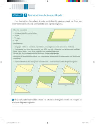132 UNIDADE 5
ATIVIDADE 3 Descubra a fórmula: área do triângulo
Para descobrir a fórmula da área de um triângulo qualquer, você vai fazer um
experimento semelhante ao realizado com o paralelogramo.
Materiais necessários
Dois papéis sulfite ou cartolina
Régua
Tesoura
Lápis
Procedimentos
Em papel sulfite ou cartolina, recorte dois paralelogramos com as mesmas medidas.
Com apenas um corte, decomponha um deles em dois triângulos com as mesmas medidas.
Fique atento, pois o corte deve coincidir com uma das diagonais.
Figuras que têm todas as medidas iguais são figuras congruentes.
Certifique-se de que os triângulos são congruentes, sobrepondo-os de maneira que seus lados
coincidam.
Faça a base de um dos triângulos coincidir com a base correspondente do paralelogramo.
h
b
1 O que se pode dizer sobre a base e a altura do triângulo obtido em relação às
medidas do paralelogramo?
Ilustrações:©R2Editorial
MAT CE_VOL 3_U5.indd 132 01/08/14 09:08
 