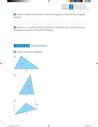 133UNIDADE 5
2 O que você pode concluir sobre a área do triângulo em relação à área do parale-
logramo?
3 Relacione as respostas dadas aos exercícios anteriores com a fórmula do para-
lelogramo e descubra a fórmula do triângulo.
ATIVIDADE 4 Área do triângulo
1 Calcule a área dos triângulos.
a)
1,8
3,5
c)
4
5
b)
5
6,5
Ilustrações:©R2Editorial
00_Book Mat_VOL 3.indb 133 01/08/14 08:57
 