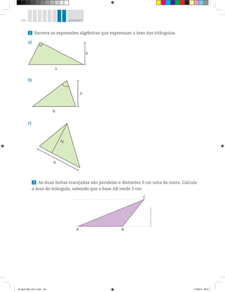 134 UNIDADE 5
2 Escreva as expressões algébricas que expressam a área dos triângulos.
a)
h
5
b
3
b)
10
b
c)
3 As duas linhas tracejadas são paralelas e distantes 3 cm uma da outra. Calcule
a área do triângulo, sabendo que a base AB mede 5 cm.
A B
C
Ilustrações:©R2Editorial
00_Book Mat_VOL 3.indb 134 01/08/14 08:57
 