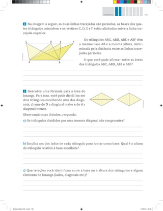 135UNIDADE 5
4 Na imagem a seguir, as duas linhas tracejadas são paralelas, as bases dos qua-
tro triângulos coincidem e os vértices C, D, E e F estão alinhados sobre a linha tra-
cejada superior.
Os triângulos ABC, ABD, ABE e ABF têm
a mesma base AB e a mesma altura, deter-
minada pela distância entre as linhas trace-
jadas paralelas.
O que você pode afirmar sobre as áreas
dos triângulos ABC, ABD, ABE e ABF?
5 Descubra uma fórmula para a área do
losango. Para isso, você pode dividi-los em
dois triângulos escolhendo uma das diago-
nais; chame de D a diagonal maior e de d a
diagonal menor.
Observando suas divisões, responda:
a) Os triângulos divididos por uma mesma diagonal são congruentes?
b) Escolha um dos lados de cada triângulo para tomar como base. Qual é a altura
do triângulo relativa à base escolhida?
c) Que relações você identificou entre a base ou a altura dos triângulos e algum
elemento do losango (lados, diagonais etc.)?
©R2Editorial
A B
C D E F
©R2Editorial
00_Book Mat_VOL 3.indb 135 01/08/14 08:58
 