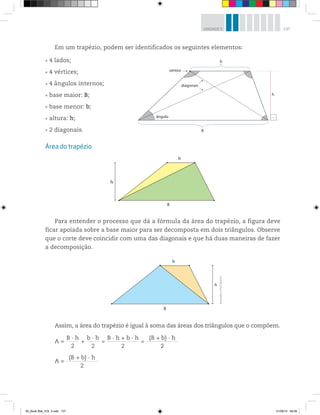 137UNIDADE 5
Ilustrações:©R2Editorial
Em um trapézio, podem ser identificados os seguintes elementos:
4 lados;
4 vértices;
4 ângulos internos;
base maior: B;
base menor: b;
altura: h;
2 diagonais.
Área do trapézio
Para entender o processo que dá a fórmula da área do trapézio, a figura deve
ficar apoiada sobre a base maior para ser decomposta em dois triângulos. Observe
que o corte deve coincidir com uma das diagonais e que há duas maneiras de fazer
a decomposição.
Assim, a área do trapézio é igual à soma das áreas dos triângulos que o compõem.
A =
B · h___________
2
+
b · h___________
2
=
B · h + b · h_____________________________
2
=
(B + b) · h_____________________________
2
A =
(B + b) · h_____________________________
2
vértice
diagonais
ângulo
B
h
b
b
h
B
b
B
h
00_Book Mat_VOL 3.indb 137 01/08/14 08:58
 