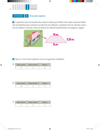 138 UNIDADE 5
ATIVIDADE 5 Área do trapézio
1 A parte de cima da maioria das casas é coberta por telhas. Para saber quantas telhas
são necessárias para construir os lados de um telhado, o pedreiro tem de calcular a área
de um trapézio. Calcule a área da lateral do telhado apresentado na imagem a seguir.
2 Qual é a área dos trapézios com as seguintes medidas?
a)
b)
c)
©MarcelodaPaz
Base maior Base menor Altura
8 3 4
Base maior Base menor Altura
12 3 5
Base maior Base menor Altura
7 2 3
00_Book Mat_VOL 3.indb 138 01/08/14 08:58
 