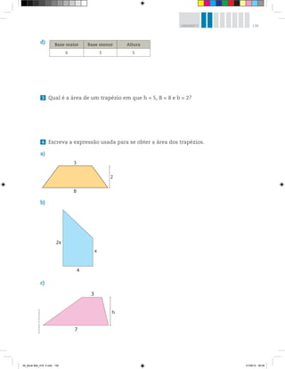 139UNIDADE 5
d)
3 Qual é a área de um trapézio em que h = 5, B = 8 e b = 2?
4 Escreva a expressão usada para se obter a área dos trapézios.
a)
3
2
B
2x
4
x
b)
c)
3
7
h
Ilustrações:©R2Editorial
Base maior Base menor Altura
6 3 5
00_Book Mat_VOL 3.indb 139 01/08/14 08:58
 