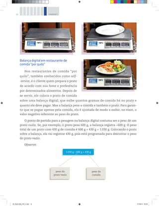 14 UNIDADE 1
Balança digital em restaurante de
comida “por quilo”
Nos restaurantes de comida “por
quilo”, também conhecidos como self-
-service, é o cliente quem prepara o prato
de acordo com sua fome e preferência
por determinados alimentos. Depois de
se servir, ele coloca o prato de comida
sobre uma balança digital, que exibe quantos gramas de comida há no prato e
quanto ele deve pagar. Mas a balança pesa a comida e também o prato. Para garan-
tir que se pague apenas pela comida, ela é ajustada de modo a exibir, no visor, o
valor negativo referente ao peso do prato.
O ponto de partida para a pesagem na balança digital costuma ser o peso de um
prato vazio. Se, por exemplo, o prato pesa 600 g, a balança registra −600 g. O peso
total de um prato com 430 g de comida é 600 g + 430 g = 1.030 g. Colocando o prato
sobre a balança, ela vai registrar 430 g, pois está programada para descontar o peso
do prato vazio.
Observe:
1.030 g – 600 g = 430 g
peso do
prato vazio
peso da
comida
Fotos:©PauloSavala
00_Book Mat_VOL 3.indb 14 01/08/14 08:56
 