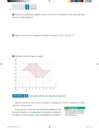 140 UNIDADE 5
5 Escreva a expressão algébrica para a área de um trapézio com altura h, base
maior 5 e base menor 2.
6 Qual é a área de um trapézio isósceles em que b = 6, B = 10 e h = 5?
7 Calcule a área da figura a seguir.
ATIVIDADE 6 Descubra a fórmula: área de polígonos
Muitos terrenos têm forma irregular e poligonal. Como é possível, então,
calcular a área deles?
Para calcular a área de uma superfície poligonal com
formato irregular, os topógrafos decompõem o polígono
em figuras mais simples, como retângulos e triângulos.
0
1
1
2
3
4
5
6
7
8
2 3 4 5 6 7 8 9 10 11
©R2Editorial
Técnico especializado
em determinar as medi-
das de terrenos.
Topógrafo
MAT CE_VOL 3_U5.indd 140 11/08/14 11:27
 